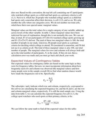 pg. 264
does not. Based on this convention, the top left cell containing our 47 participants
who watched college sports as a child and had sports as a primary criteria is cell
(1,1). Next to it, which has 26 people who watched college sports as a child but
had sports only somewhat affect their decision, is cell (1,2), and so on. We only
number the cells where our categories cross. We do not number our total cells,
which have their own special name: marginal values.
Marginal values are the total values for a single category of one variable, added up
across levels of the other variable. In table 3, these marginal values have been
italicized for ease of explanation, though this is not normally the case. We can see
that, in total, 87 of our participants (47+26+14) watched college sports growing up
and 81 (21+23+37) did not. The total of these two marginal values is 168, the total
number of people in our study. Likewise, 68 people used sports as a primary
criteria for deciding which college to attend, 50 considered it somewhat, and 50 did
not use it as criteria at all. The total of these marginal values is also 168, our total
number of people. The marginal values for rows and columns will always both add
up to the total number of participants, N, in the study. If they do not, then a
calculation error was made and you must go back and check your work.
Expected Values of Contingency Tables
Our expected values for contingency tables are based on the same logic as they
were for frequency tables, but now we must incorporate information about how
frequently each row and column was observed (the marginal values) and how
many people were in the sample overall (N) to find what random chance would
have made the frequencies out to be. Specifically:
𝐸𝑖𝑗 =
𝑅𝑖𝐶𝑗
𝑁
The subscripts i and j indicate which row and column, respectively, correspond to
the cell we are calculating the expected frequency for, and the Ri and Cj are the row
and column marginal values, respectively. N is still the total sample size. Using the
data from table 3, we can calculate the expected frequency for cell (1,1), the
college sport watchers who used sports at their primary criteria, to be:
𝐸1,1 =
87 ∗ 68
168
= 35.21
We can follow the same math to find all the expected values for this table:
 