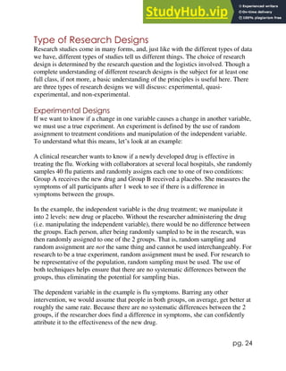 pg. 24
Type of Research Designs
Research studies come in many forms, and, just like with the different types of data
we have, different types of studies tell us different things. The choice of research
design is determined by the research question and the logistics involved. Though a
complete understanding of different research designs is the subject for at least one
full class, if not more, a basic understanding of the principles is useful here. There
are three types of research designs we will discuss: experimental, quasi-
experimental, and non-experimental.
Experimental Designs
If we want to know if a change in one variable causes a change in another variable,
we must use a true experiment. An experiment is defined by the use of random
assignment to treatment conditions and manipulation of the independent variable.
To understand what this means, let’s look at an example:
A clinical researcher wants to know if a newly developed drug is effective in
treating the flu. Working with collaborators at several local hospitals, she randomly
samples 40 flu patients and randomly assigns each one to one of two conditions:
Group A receives the new drug and Group B received a placebo. She measures the
symptoms of all participants after 1 week to see if there is a difference in
symptoms between the groups.
In the example, the independent variable is the drug treatment; we manipulate it
into 2 levels: new drug or placebo. Without the researcher administering the drug
(i.e. manipulating the independent variable), there would be no difference between
the groups. Each person, after being randomly sampled to be in the research, was
then randomly assigned to one of the 2 groups. That is, random sampling and
random assignment are not the same thing and cannot be used interchangeably. For
research to be a true experiment, random assignment must be used. For research to
be representative of the population, random sampling must be used. The use of
both techniques helps ensure that there are no systematic differences between the
groups, thus eliminating the potential for sampling bias.
The dependent variable in the example is flu symptoms. Barring any other
intervention, we would assume that people in both groups, on average, get better at
roughly the same rate. Because there are no systematic differences between the 2
groups, if the researcher does find a difference in symptoms, she can confidently
attribute it to the effectiveness of the new drug.
 