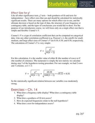 pg. 267
Effect Size for χ2
Like all other significance tests, χ2
tests – both goodness-of-fit and tests for
independence – have effect sizes that can and should be calculated for statistically
significant results. There are many options for which effect size to use, and the
ultimate decision is based on the type of data, the structure of your frequency or
contingency table, and the types of conclusions you would like to draw. For the
purpose of our introductory course, we will focus only on a single effect size that is
simple and flexible: Cramer’s V.
Cramer’s V is a type of correlation coefficient that can be computed on categorical
data. Like any other correlation coefficient (e.g. Pearson’s r), the cutoffs for small,
medium, and large effect sizes of Cramer’s V are 0.10, 0.30, and 0.50, respectively.
The calculation of Cramer’s V is very simple:
𝑉 = √
𝜒2
𝑁(𝑘 − 1)
For this calculation, k is the smaller value of either R (the number of rows) or C
(the number of columns). The numerator is simply the test statistic we calculate
during step 3 of the hypothesis testing procedure. For our example, we had 2 rows
and 3 columns, so k = 2:
𝑉 = √
𝜒2
𝑁(𝑘 − 1)
= √
20.38
168(2 − 1)
= √0.12 = 0.35
So the statistically significant relation between our variables was moderately
strong.
Exercises – Ch. 14
1. What does a frequency table display? What does a contingency table
display?
2. What does a goodness-of-fit test assess?
3. How do expected frequencies relate to the null hypothesis?
4. What does a test-for-independence assess?
 
