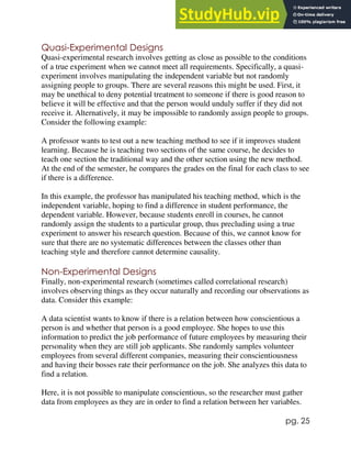 pg. 25
Quasi-Experimental Designs
Quasi-experimental research involves getting as close as possible to the conditions
of a true experiment when we cannot meet all requirements. Specifically, a quasi-
experiment involves manipulating the independent variable but not randomly
assigning people to groups. There are several reasons this might be used. First, it
may be unethical to deny potential treatment to someone if there is good reason to
believe it will be effective and that the person would unduly suffer if they did not
receive it. Alternatively, it may be impossible to randomly assign people to groups.
Consider the following example:
A professor wants to test out a new teaching method to see if it improves student
learning. Because he is teaching two sections of the same course, he decides to
teach one section the traditional way and the other section using the new method.
At the end of the semester, he compares the grades on the final for each class to see
if there is a difference.
In this example, the professor has manipulated his teaching method, which is the
independent variable, hoping to find a difference in student performance, the
dependent variable. However, because students enroll in courses, he cannot
randomly assign the students to a particular group, thus precluding using a true
experiment to answer his research question. Because of this, we cannot know for
sure that there are no systematic differences between the classes other than
teaching style and therefore cannot determine causality.
Non-Experimental Designs
Finally, non-experimental research (sometimes called correlational research)
involves observing things as they occur naturally and recording our observations as
data. Consider this example:
A data scientist wants to know if there is a relation between how conscientious a
person is and whether that person is a good employee. She hopes to use this
information to predict the job performance of future employees by measuring their
personality when they are still job applicants. She randomly samples volunteer
employees from several different companies, measuring their conscientiousness
and having their bosses rate their performance on the job. She analyzes this data to
find a relation.
Here, it is not possible to manipulate conscientious, so the researcher must gather
data from employees as they are in order to find a relation between her variables.
 