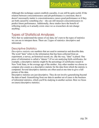 pg. 26
Although this technique cannot establish causality, it can still be quite useful. If the
relation between conscientiousness and job performance is consistent, then it
doesn’t necessarily matter is conscientiousness causes good performance or if they
are both caused by something else – she can still measure conscientiousness to
predict future performance. Additionally, these studies have the benefit of
reflecting reality as it actually exists since we as researchers do not change
anything.
Types of Statistical Analyses
Now that we understand the nature of our data, let’s turn to the types of statistics
we can use to interpret them. There are 2 types of statistics: descriptive and
inferential.
Descriptive Statistics
Descriptive statistics are numbers that are used to summarize and describe data.
The word “data” refers to the information that has been collected from an
experiment, a survey, an historical record, etc. (By the way, “data” is plural. One
piece of information is called a “datum.”) If we are analyzing birth certificates, for
example, a descriptive statistic might be the percentage of certificates issued in
New York State, or the average age of the mother. Any other number we choose to
compute also counts as a descriptive statistic for the data from which the statistic is
computed. Several descriptive statistics are often used at one time to give a full
picture of the data.
Descriptive statistics are just descriptive. They do not involve generalizing beyond
the data at hand. Generalizing from our data to another set of cases is the business
of inferential statistics, which you'll be studying in another section. Here we focus
on (mere) descriptive statistics.
 