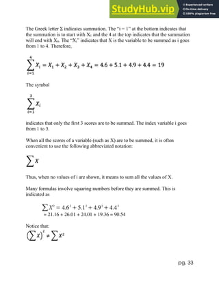 pg. 33
The Greek letter Σ indicates summation. The “i = 1” at the bottom indicates that
the summation is to start with X1 and the 4 at the top indicates that the summation
will end with X4. The “Xi” indicates that X is the variable to be summed as i goes
from 1 to 4. Therefore,
The symbol
indicates that only the first 3 scores are to be summed. The index variable i goes
from 1 to 3.
When all the scores of a variable (such as X) are to be summed, it is often
convenient to use the following abbreviated notation:
Thus, when no values of i are shown, it means to sum all the values of X.
Many formulas involve squaring numbers before they are summed. This is
indicated as
= 21.16 + 26.01 + 24.01 + 19.36 = 90.54
Notice that:
 