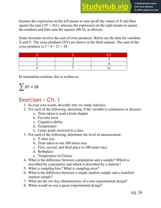 pg. 34
because the expression on the left means to sum up all the values of X and then
square the sum (19² = 361), whereas the expression on the right means to square
the numbers and then sum the squares (90.54, as shown).
Some formulas involve the sum of cross products. Below are the data for variables
X and Y. The cross products (XY) are shown in the third column. The sum of the
cross products is 3 + 4 + 21 = 28.
X Y XY
1 3 3
2 2 4
3 7 21
In summation notation, this is written as:
Exercises – Ch. 1
1. In your own words, describe why we study statistics.
2. For each of the following, determine if the variable is continuous or discrete:
a. Time taken to read a book chapter
b. Favorite food
c. Cognitive ability
d. Temperature
e. Letter grade received in a class
3. For each of the following, determine the level of measurement:
a. T-shirt size
b. Time taken to run 100 meter race
c. First, second, and third place in 100 meter race
d. Birthplace
e. Temperature in Celsius
4. What is the difference between a population and a sample? Which is
described by a parameter and which is described by a statistic?
5. What is sampling bias? What is sampling error?
6. What is the difference between a simple random sample and a stratified
random sample?
7. What are the two key characteristics of a true experimental design?
8. When would we use a quasi-experimental design?
 