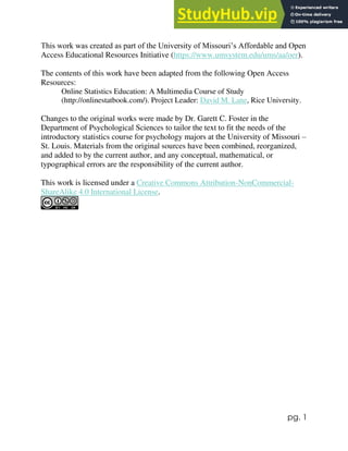 pg. 1
This work was created as part of the University of Missouri’s Affordable and Open
Access Educational Resources Initiative (https://www.umsystem.edu/ums/aa/oer).
The contents of this work have been adapted from the following Open Access
Resources:
Online Statistics Education: A Multimedia Course of Study
(http://onlinestatbook.com/). Project Leader: David M. Lane, Rice University.
Changes to the original works were made by Dr. Garett C. Foster in the
Department of Psychological Sciences to tailor the text to fit the needs of the
introductory statistics course for psychology majors at the University of Missouri –
St. Louis. Materials from the original sources have been combined, reorganized,
and added to by the current author, and any conceptual, mathematical, or
typographical errors are the responsibility of the current author.
This work is licensed under a Creative Commons Attribution-NonCommercial-
ShareAlike 4.0 International License.
 