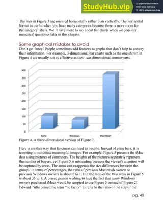 pg. 40
The bars in Figure 3 are oriented horizontally rather than vertically. The horizontal
format is useful when you have many categories because there is more room for
the category labels. We’ll have more to say about bar charts when we consider
numerical quantities later in this chapter.
Some graphical mistakes to avoid
Don’t get fancy! People sometimes add features to graphs that don’t help to convey
their information. For example, 3-dimensional bar charts such as the one shown in
Figure 4 are usually not as effective as their two-dimensional counterparts.
Figure 4. A three-dimensional version of Figure 2.
Here is another way that fanciness can lead to trouble. Instead of plain bars, it is
tempting to substitute meaningful images. For example, Figure 5 presents the iMac
data using pictures of computers. The heights of the pictures accurately represent
the number of buyers, yet Figure 5 is misleading because the viewer's attention will
be captured by areas. The areas can exaggerate the size differences between the
groups. In terms of percentages, the ratio of previous Macintosh owners to
previous Windows owners is about 6 to 1. But the ratio of the two areas in Figure 5
is about 35 to 1. A biased person wishing to hide the fact that many Windows
owners purchased iMacs would be tempted to use Figure 5 instead of Figure 2!
Edward Tufte coined the term “lie factor” to refer to the ratio of the size of the
 