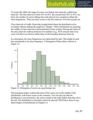 pg. 50
To create this table, the range of scores was broken into intervals, called class
intervals. The first interval is from 39.5 to 49.5, the second from 49.5 to 59.5, etc.
Next, the number of scores falling into each interval was counted to obtain the
class frequencies. There are three scores in the first interval, 10 in the second, etc.
Class intervals of width 10 provide enough detail about the distribution to be
revealing without making the graph too “choppy.” More information on choosing
the widths of class intervals is presented later in this section. Placing the limits of
the class intervals midway between two numbers (e.g., 49.5) ensures that every
score will fall in an interval rather than on the boundary between intervals.
In a histogram, the class frequencies are represented by bars. The height of each
bar corresponds to its class frequency. A histogram of these data is shown in
Figure 12.
Figure 12. Histogram of scores on a psychology test.
The histogram makes it plain that most of the scores are in the middle of the
distribution, with fewer scores in the extremes. You can also see that the
distribution is not symmetric: the scores extend to the right farther than they do to
the left. The distribution is therefore said to be skewed. (We'll have more to say
about shapes of distributions in Chapter 3.)
 