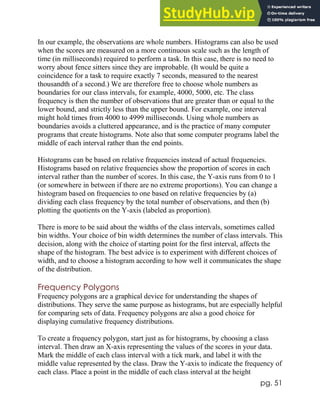 pg. 51
In our example, the observations are whole numbers. Histograms can also be used
when the scores are measured on a more continuous scale such as the length of
time (in milliseconds) required to perform a task. In this case, there is no need to
worry about fence sitters since they are improbable. (It would be quite a
coincidence for a task to require exactly 7 seconds, measured to the nearest
thousandth of a second.) We are therefore free to choose whole numbers as
boundaries for our class intervals, for example, 4000, 5000, etc. The class
frequency is then the number of observations that are greater than or equal to the
lower bound, and strictly less than the upper bound. For example, one interval
might hold times from 4000 to 4999 milliseconds. Using whole numbers as
boundaries avoids a cluttered appearance, and is the practice of many computer
programs that create histograms. Note also that some computer programs label the
middle of each interval rather than the end points.
Histograms can be based on relative frequencies instead of actual frequencies.
Histograms based on relative frequencies show the proportion of scores in each
interval rather than the number of scores. In this case, the Y-axis runs from 0 to 1
(or somewhere in between if there are no extreme proportions). You can change a
histogram based on frequencies to one based on relative frequencies by (a)
dividing each class frequency by the total number of observations, and then (b)
plotting the quotients on the Y-axis (labeled as proportion).
There is more to be said about the widths of the class intervals, sometimes called
bin widths. Your choice of bin width determines the number of class intervals. This
decision, along with the choice of starting point for the first interval, affects the
shape of the histogram. The best advice is to experiment with different choices of
width, and to choose a histogram according to how well it communicates the shape
of the distribution.
Frequency Polygons
Frequency polygons are a graphical device for understanding the shapes of
distributions. They serve the same purpose as histograms, but are especially helpful
for comparing sets of data. Frequency polygons are also a good choice for
displaying cumulative frequency distributions.
To create a frequency polygon, start just as for histograms, by choosing a class
interval. Then draw an X-axis representing the values of the scores in your data.
Mark the middle of each class interval with a tick mark, and label it with the
middle value represented by the class. Draw the Y-axis to indicate the frequency of
each class. Place a point in the middle of each class interval at the height
 