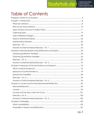 pg. 3
Table of Contents
Prologue: A letter to my students............................................................................................... 2
Chapter 1: Introduction............................................................................................................... 8
What are statistics?................................................................................................................... 8
Why do we study statistics?................................................................................................... 10
Types of Data and How to Collect Them............................................................................ 11
Collecting Data....................................................................................................................... 19
Type of Research Designs...................................................................................................... 24
Types of Statistical Analyses .................................................................................................. 26
Mathematical Notation ......................................................................................................... 32
Exercises – Ch. 1 ...................................................................................................................... 34
Answers to Odd-Numbered Exercises – Ch. 1 .................................................................... 35
Chapter 2: Describing Data using Distributions and Graphs................................................ 36
Graphing Qualitative Variables............................................................................................ 36
Graphing Quantitative Variables ......................................................................................... 43
Exercises – Ch. 2 ...................................................................................................................... 69
Answers to Odd-Numbered Exercises – Ch. 2 .................................................................... 72
Chapter 3: Measures of Central Tendency and Spread ...................................................... 73
What is Central Tendency? ................................................................................................... 73
Measures of Central Tendency............................................................................................. 79
Spread and Variability ........................................................................................................... 85
Exercises – Ch. 3 ...................................................................................................................... 93
Answers to Odd-Numbered Exercises – Ch. 3 .................................................................... 94
Chapter 4: z-scores and the Standard Normal Distribution.................................................. 95
Normal Distributions ................................................................................................................ 95
z-scores..................................................................................................................................... 96
Z-scores and the Area under the Curve............................................................................ 101
Exercises – Ch. 4 .................................................................................................................... 102
Answers to Odd-Numbered Exercises – Ch. 4 .................................................................. 103
Chapter 5: Probability.............................................................................................................. 105
What is probability?.............................................................................................................. 105
Probability in Graphs and Distributions .............................................................................. 107
 