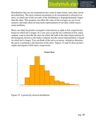 pg. 68
Distributions that are not symmetrical also come in many forms, more than can be
described here. The most common asymmetry to be encountered is referred to as
skew, in which one of the two tails of the distribution is disproportionately longer
than the other. This property can affect the value of the averages we use in our
analyses and make them an inaccurate representation of our data, which causes
many problems.
Skew can either be positive or negative (also known as right or left, respectively),
based on which tail is longer. It is very easy to get the two confused at first; many
students want to describe the skew by where the bulk of the data (larger portion of
the histogram, known as the body) is placed, but the correct determination is based
on which tail is longer. You can think of the tail as an arrow: whichever direction
the arrow is pointing is the direction of the skew. Figures 33 and 34 show positive
(right) and negative (left) skew, respectively.
Figure 33. A positively skewed distribution
 
