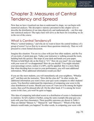 pg. 73
Chapter 3: Measures of Central
Tendency and Spread
Now that we have visualized our data to understand its shape, we can begin with
numerical analyses. The descriptive statistics presented in this chapter serve to
describe the distribution of our data objectively and mathematically – out first step
into statistical analysis! The topics here will serve as the basis for everything we do
in the rest of the course.
What is Central Tendency?
What is “central tendency,” and why do we want to know the central tendency of a
group of scores? Let us first try to answer these questions intuitively. Then we will
proceed to a more formal discussion.
Imagine this situation: You are in a class with just four other students, and the five
of you took a 5-point pop quiz. Today your instructor is walking around the room,
handing back the quizzes. She stops at your desk and hands you your paper.
Written in bold black ink on the front is “3/5.” How do you react? Are you happy
with your score of 3 or disappointed? How do you decide? You might calculate
your percentage correct, realize it is 60%, and be appalled. But it is more likely
that when deciding how to react to your performance, you will want additional
information. What additional information would you like?
If you are like most students, you will immediately ask your neighbors, “Whad'ja
get?” and then ask the instructor, “How did the class do?” In other words, the
additional information you want is how your quiz score compares to other students'
scores. You therefore understand the importance of comparing your score to the
class distribution of scores. Should your score of 3 turn out to be among the higher
scores, then you'll be pleased after all. On the other hand, if 3 is among the lower
scores in the class, you won't be quite so happy.
This idea of comparing individual scores to a distribution of scores is fundamental
to statistics. So let's explore it further, using the same example (the pop quiz you
took with your four classmates). Three possible outcomes are shown in Table 1.
They are labeled “Dataset A,” “Dataset B,” and “Dataset C.” Which of the three
datasets would make you happiest? In other words, in comparing your score with
 