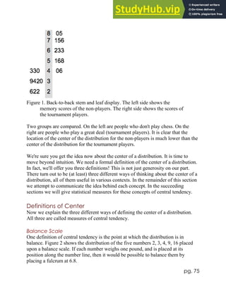 pg. 75
Figure 1. Back-to-back stem and leaf display. The left side shows the
memory scores of the non-players. The right side shows the scores of
the tournament players.
Two groups are compared. On the left are people who don't play chess. On the
right are people who play a great deal (tournament players). It is clear that the
location of the center of the distribution for the non-players is much lower than the
center of the distribution for the tournament players.
We're sure you get the idea now about the center of a distribution. It is time to
move beyond intuition. We need a formal definition of the center of a distribution.
In fact, we'll offer you three definitions! This is not just generosity on our part.
There turn out to be (at least) three different ways of thinking about the center of a
distribution, all of them useful in various contexts. In the remainder of this section
we attempt to communicate the idea behind each concept. In the succeeding
sections we will give statistical measures for these concepts of central tendency.
Definitions of Center
Now we explain the three different ways of defining the center of a distribution.
All three are called measures of central tendency.
Balance Scale
One definition of central tendency is the point at which the distribution is in
balance. Figure 2 shows the distribution of the five numbers 2, 3, 4, 9, 16 placed
upon a balance scale. If each number weighs one pound, and is placed at its
position along the number line, then it would be possible to balance them by
placing a fulcrum at 6.8.
 