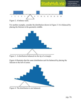 pg. 76
Figure 2. A balance scale.
For another example, consider the distribution shown in Figure 3. It is balanced by
placing the fulcrum in the geometric middle.
Figure 3. A distribution balanced on the tip of a triangle.
Figure 4 illustrates that the same distribution can't be balanced by placing the
fulcrum to the left of center.
Figure 4. The distribution is not balanced.
 
