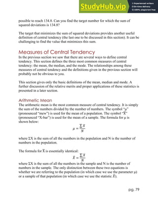 pg. 79
possible to reach 134.8. Can you find the target number for which the sum of
squared deviations is 134.8?
The target that minimizes the sum of squared deviations provides another useful
definition of central tendency (the last one to be discussed in this section). It can be
challenging to find the value that minimizes this sum.
Measures of Central Tendency
In the previous section we saw that there are several ways to define central
tendency. This section defines the three most common measures of central
tendency: the mean, the median, and the mode. The relationships among these
measures of central tendency and the definitions given in the previous section will
probably not be obvious to you.
This section gives only the basic definitions of the mean, median and mode. A
further discussion of the relative merits and proper applications of these statistics is
presented in a later section.
Arithmetic Mean
The arithmetic mean is the most common measure of central tendency. It is simply
the sum of the numbers divided by the number of numbers. The symbol “μ”
(pronounced “mew”) is used for the mean of a population. The symbol “X
̅”
(pronounced “X-bar”) is used for the mean of a sample. The formula for μ is
shown below:
𝜇 =
∑ 𝑋
𝑁
where ΣX is the sum of all the numbers in the population and N is the number of
numbers in the population.
The formula for X
̅ is essentially identical:
𝑋
̅ =
∑ 𝑋
𝑁
where ΣX is the sum of all the numbers in the sample and N is the number of
numbers in the sample. The only distinction between these two equations is
whether we are referring to the population (in which case we use the parameter μ)
or a sample of that population (in which case we use the statistic 𝑋
̅).
 