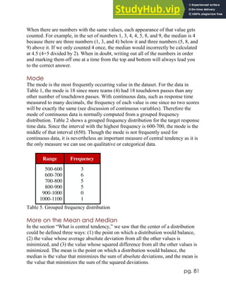 pg. 81
When there are numbers with the same values, each appearance of that value gets
counted. For example, in the set of numbers 1, 3, 4, 4, 5, 8, and 9, the median is 4
because there are three numbers (1, 3, and 4) below it and three numbers (5, 8, and
9) above it. If we only counted 4 once, the median would incorrectly be calculated
at 4.5 (4+5 divided by 2). When in doubt, writing out all of the numbers in order
and marking them off one at a time from the top and bottom will always lead you
to the correct answer.
Mode
The mode is the most frequently occurring value in the dataset. For the data in
Table 1, the mode is 18 since more teams (4) had 18 touchdown passes than any
other number of touchdown passes. With continuous data, such as response time
measured to many decimals, the frequency of each value is one since no two scores
will be exactly the same (see discussion of continuous variables). Therefore the
mode of continuous data is normally computed from a grouped frequency
distribution. Table 2 shows a grouped frequency distribution for the target response
time data. Since the interval with the highest frequency is 600-700, the mode is the
middle of that interval (650). Though the mode is not frequently used for
continuous data, it is nevertheless an important measure of central tendency as it is
the only measure we can use on qualitative or categorical data.
Range Frequency
500-600
600-700
700-800
800-900
900-1000
1000-1100
3
6
5
5
0
1
Table 5. Grouped frequency distribution
More on the Mean and Median
In the section “What is central tendency,” we saw that the center of a distribution
could be defined three ways: (1) the point on which a distribution would balance,
(2) the value whose average absolute deviation from all the other values is
minimized, and (3) the value whose squared difference from all the other values is
minimized. The mean is the point on which a distribution would balance, the
median is the value that minimizes the sum of absolute deviations, and the mean is
the value that minimizes the sum of the squared deviations.
 