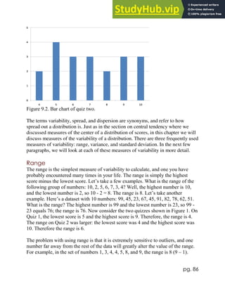pg. 86
Figure 9.2. Bar chart of quiz two.
The terms variability, spread, and dispersion are synonyms, and refer to how
spread out a distribution is. Just as in the section on central tendency where we
discussed measures of the center of a distribution of scores, in this chapter we will
discuss measures of the variability of a distribution. There are three frequently used
measures of variability: range, variance, and standard deviation. In the next few
paragraphs, we will look at each of these measures of variability in more detail.
Range
The range is the simplest measure of variability to calculate, and one you have
probably encountered many times in your life. The range is simply the highest
score minus the lowest score. Let’s take a few examples. What is the range of the
following group of numbers: 10, 2, 5, 6, 7, 3, 4? Well, the highest number is 10,
and the lowest number is 2, so 10 - 2 = 8. The range is 8. Let’s take another
example. Here’s a dataset with 10 numbers: 99, 45, 23, 67, 45, 91, 82, 78, 62, 51.
What is the range? The highest number is 99 and the lowest number is 23, so 99 -
23 equals 76; the range is 76. Now consider the two quizzes shown in Figure 1. On
Quiz 1, the lowest score is 5 and the highest score is 9. Therefore, the range is 4.
The range on Quiz 2 was larger: the lowest score was 4 and the highest score was
10. Therefore the range is 6.
The problem with using range is that it is extremely sensitive to outliers, and one
number far away from the rest of the data will greatly alter the value of the range.
For example, in the set of numbers 1, 3, 4, 4, 5, 8, and 9, the range is 8 (9 – 1).
 