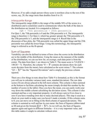 pg. 87
However, if we add a single person whose score is nowhere close to the rest of the
scores, say, 20, the range more than doubles from 8 to 19.
Interquartile Range
The interquartile range (IQR) is the range of the middle 50% of the scores in a
distribution and is sometimes used to communicate where the bulk of the data in
the distribution are located. It is computed as follows:
IQR = 75th percentile - 25th percentile
For Quiz 1, the 75th percentile is 8 and the 25th percentile is 6. The interquartile
range is therefore 2. For Quiz 2, which has greater spread, the 75th percentile is 9,
the 25th percentile is 5, and the interquartile range is 4. Recall that in the
discussion of box plots, the 75th percentile was called the upper hinge and the 25th
percentile was called the lower hinge. Using this terminology, the interquartile
range is referred to as the H-spread.
Sum of Squares
Variability can also be defined in terms of how close the scores in the distribution
are to the middle of the distribution. Using the mean as the measure of the middle
of the distribution, we can see how far, on average, each data point is from the
center. The data from Quiz 1 are shown in Table 9. The mean score is 7.0 (ΣX/N =
140/20 = 7). Therefore, the column “𝑋 − X
̅” contains deviations (how far each
score deviates from the mean), here calculated as the score minus 7. The column
“(𝑋 − X
̅)2
” has the “Squared Deviations” and is simply the previous column
squared.
There are a few things to note about how Table 9 is formatted, as this is the format
you will use to calculate variance (and, soon, standard deviation). The raw data
scores (X) are always placed in the left-most column. This column is then summed
at the bottom to facilitate calculating the mean (simply divided this number by the
number of scores in the table). Once you have the mean, you can easily work your
way down the middle column calculating the deviation scores. This column is also
summed and has a very important property: it will always sum to 0 (or close to
zero if you have rounding error due to many decimal places). This step is used as a
check on your math to make sure you haven’t made a mistake. If this column sums
to 0, you can move on to filling in the third column of squared deviations. This
column is summed as well and has its own name: the Sum of Squares (abbreviated
as SS and given the formula ∑(𝑋 − X
̅)2
). As we will see, the Sum of Squares
appears again and again in different formulas – it is a very important value, and
this table makes it simple to calculate without error.
 