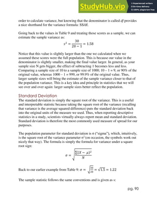 pg. 90
order to calculate variance, but knowing that the denominator is called df provides
a nice shorthand for the variance formula: SS/df.
Going back to the values in Table 9 and treating those scores as a sample, we can
estimate the sample variance as:
𝑠2
=
30
20 − 1
= 1.58
Notice that this value is slightly larger than the one we calculated when we
assumed these scores were the full population. This is because our value in the
denominator is slightly smaller, making the final value larger. In general, as your
sample size N gets bigger, the effect of subtracting 1 becomes less and less.
Comparing a sample size of 10 to a sample size of 1000; 10 – 1 = 9, or 90% of the
original value, whereas 1000 – 1 = 999, or 99.9% of the original value. Thus,
larger sample sizes will bring the estimate of the sample variance closer to that of
the population variance. This is a key idea and principle in statistics that we will
see over and over again: larger sample sizes better reflect the population.
Standard Deviation
The standard deviation is simply the square root of the variance. This is a useful
and interpretable statistic because taking the square root of the variance (recalling
that variance is the average squared difference) puts the standard deviation back
into the original units of the measure we used. Thus, when reporting descriptive
statistics in a study, scientists virtually always report mean and standard deviation.
Standard deviation is therefore the most commonly used measure of spread for our
purposes.
The population parameter for standard deviation is σ (“sigma”), which, intuitively,
is the square root of the variance parameter σ2
(on occasion, the symbols work out
nicely that way). The formula is simply the formula for variance under a square
root sign:
𝜎 = √
∑(𝑋 − 𝜇)2
𝑁
Back to our earlier example from Table 9: 𝜎 = √
30
20
= √1.5 = 1.22
The sample statistic follows the same conventions and is given as s:
 