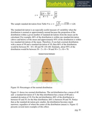pg. 91
𝑠 = √
∑(𝑋 − X
̅)2
𝑁 − 1
= √
𝑆𝑆
𝑑𝑓
The sample standard deviation from Table 9 is: 𝑠 = √
30
20−1
= √1.58 = 1.26
The standard deviation is an especially useful measure of variability when the
distribution is normal or approximately normal because the proportion of the
distribution within a given number of standard deviations from the mean can be
calculated. For example, 68% of the distribution is within one standard deviation
(above and below) of the mean and approximately 95% of the distribution is within
two standard deviations of the mean. Therefore, if you had a normal distribution
with a mean of 50 and a standard deviation of 10, then 68% of the distribution
would be between 50 - 10 = 40 and 50 +10 =60. Similarly, about 95% of the
distribution would be between 50 - 2 x 10 = 30 and 50 + 2 x 10 = 70.
Figure 10: Percentages of the normal distribution
Figure 11 shows two normal distributions. The red distribution has a mean of 40
and a standard deviation of 5; the blue distribution has a mean of 60 and a
standard deviation of 10. For the red distribution, 68% of the distribution is
between 45 and 55; for the blue distribution, 68% is between 50 and 70. Notice
that as the standard deviation gets smaller, the distribution becomes much
narrower, regardless of where the center of the distribution (mean) is. Figure 12
presents several more examples of this effect.
 