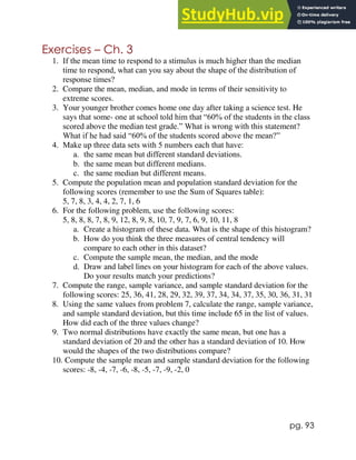 pg. 93
Exercises – Ch. 3
1. If the mean time to respond to a stimulus is much higher than the median
time to respond, what can you say about the shape of the distribution of
response times?
2. Compare the mean, median, and mode in terms of their sensitivity to
extreme scores.
3. Your younger brother comes home one day after taking a science test. He
says that some- one at school told him that “60% of the students in the class
scored above the median test grade.” What is wrong with this statement?
What if he had said “60% of the students scored above the mean?”
4. Make up three data sets with 5 numbers each that have:
a. the same mean but different standard deviations.
b. the same mean but different medians.
c. the same median but different means.
5. Compute the population mean and population standard deviation for the
following scores (remember to use the Sum of Squares table):
5, 7, 8, 3, 4, 4, 2, 7, 1, 6
6. For the following problem, use the following scores:
5, 8, 8, 8, 7, 8, 9, 12, 8, 9, 8, 10, 7, 9, 7, 6, 9, 10, 11, 8
a. Create a histogram of these data. What is the shape of this histogram?
b. How do you think the three measures of central tendency will
compare to each other in this dataset?
c. Compute the sample mean, the median, and the mode
d. Draw and label lines on your histogram for each of the above values.
Do your results match your predictions?
7. Compute the range, sample variance, and sample standard deviation for the
following scores: 25, 36, 41, 28, 29, 32, 39, 37, 34, 34, 37, 35, 30, 36, 31, 31
8. Using the same values from problem 7, calculate the range, sample variance,
and sample standard deviation, but this time include 65 in the list of values.
How did each of the three values change?
9. Two normal distributions have exactly the same mean, but one has a
standard deviation of 20 and the other has a standard deviation of 10. How
would the shapes of the two distributions compare?
10. Compute the sample mean and sample standard deviation for the following
scores: -8, -4, -7, -6, -8, -5, -7, -9, -2, 0
 