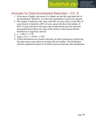 pg. 94
Answers to Odd-Numbered Exercises – Ch. 3
1. If the mean is higher, that means it is farther out into the right-hand tail of
the distribution. Therefore, we know this distribution is positively skewed.
3. The median is defined as the value with 50% of scores above it and 50% of
scores below it; therefore, 60% of score cannot fall above the median. If
60% of scores fall above the mean, that would indicate that the mean has
been pulled down below the value of the median, which means that the
distribution is negatively skewed
5. μ = 4.80, σ2
= 2.36
7. range = 16, s2
= 18.40, s = 4.29
9. If both distributions are normal, then they are both symmetrical, and having
the same mean causes them to overlap with one another. The distribution
with the standard deviation of 10 will be narrower than the other distribution
 