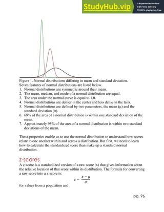 pg. 96
Figure 1. Normal distributions differing in mean and standard deviation.
Seven features of normal distributions are listed below.
1. Normal distributions are symmetric around their mean.
2. The mean, median, and mode of a normal distribution are equal.
3. The area under the normal curve is equal to 1.0.
4. Normal distributions are denser in the center and less dense in the tails.
5. Normal distributions are defined by two parameters, the mean (μ) and the
standard deviation (σ).
6. 68% of the area of a normal distribution is within one standard deviation of the
mean.
7. Approximately 95% of the area of a normal distribution is within two standard
deviations of the mean.
These properties enable us to use the normal distribution to understand how scores
relate to one another within and across a distribution. But first, we need to learn
how to calculate the standardized score than make up a standard normal
distribution.
z-scores
A z-score is a standardized version of a raw score (x) that gives information about
the relative location of that score within its distribution. The formula for converting
a raw score into a z-score is:
𝑧 =
𝑥 − 𝜇
𝜎
for values from a population and
 