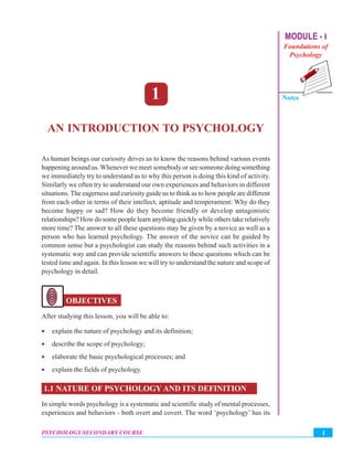 MODULE - I
Foundations of
Psychology
An Introduction to Psychology
Notes
1PSYCHOLOGY SECONDARY COURSE
1
AN INTRODUCTION TO PSYCHOLOGY
As human beings our curiosity drives us to know the reasons behind various events
happening around us. Whenever we meet somebody or see someone doing something
we immediately try to understand as to why this person is doing this kind of activity.
Similarly we often try to understand our own experiences and behaviors in different
situations. The eagerness and curiosity guide us to think as to how people are different
from each other in terms of their intellect, aptitude and temperament: Why do they
become happy or sad? How do they become friendly or develop antagonistic
relationships? How do some people learn anything quickly while others take relatively
more time? The answer to all these questions may be given by a novice as well as a
person who has learned psychology. The answer of the novice can be guided by
common sense but a psychologist can study the reasons behind such activities in a
systematic way and can provide scientific answers to these questions which can be
tested time and again. In this lesson we will try to understand the nature and scope of
psychology in detail.
OBJECTIVES
After studying this lesson, you will be able to:
• explain the nature of psychology and its definition;
• describe the scope of psychology;
• elaborate the basic psychological processes; and
• explain the fields of psychology.
1.1 NATURE OF PSYCHOLOGY AND ITS DEFINITION
In simple words psychology is a systematic and scientific study of mental processes,
experiences and behaviors - both overt and covert. The word ‘psychology’ has its
 