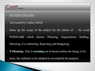  The POSDCORB VIEW:
 Advocated by Luther Gulick
 Sums up the scope of the subject by the letters of the word
POSDCoRB which denote: Planning, Organisation, Staffing,
Directing, Co-ordinating, Reporting and Budgeting.
 P-Planning That is out in broad outline the things to be
done, the methods to be adopted to accomplish the purpose.
 