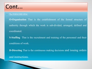  The POSDCORB VIEW:
 O-Organisation That is the establishment of the formal structure of
authority through which the work is sub-divided, arranged, defined and
coordinated.
 S-Staffing That is the recruitment and training of the personnel and their
conditions of work.
 D-Directing That is the continuous making decisions and issuing orders
and instructions.
 