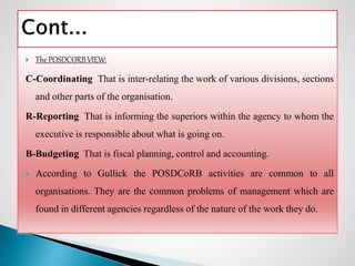  The POSDCORB VIEW:
C-Coordinating That is inter-relating the work of various divisions, sections
and other parts of the organisation.
R-Reporting That is informing the superiors within the agency to whom the
executive is responsible about what is going on.
B-Budgeting That is fiscal planning, control and accounting.
 According to Gullick the POSDCoRB activities are common to all
organisations. They are the common problems of management which are
found in different agencies regardless of the nature of the work they do.
 