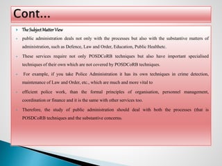  The Subject Matter View
 public administration deals not only with the processes but also with the substantive matters of
administration, such as Defence, Law and Order, Education, Public Healthetc.
 These services require not only POSDCoRB techniques but also have important specialised
techniques of their own which are not covered by POSDCoRB techniques.
 For example, if you take Police Administration it has its own techniques in crime detection,
maintenance of Law and Order, etc., which are much and more vital to
 efficient police work, than the formal principles of organisation, personnel management,
coordination or finance and it is the same with other services too.
 Therefore, the study of public administration should deal with both the processes (that is
POSDCoRB techniques and the substantive concerns).
 