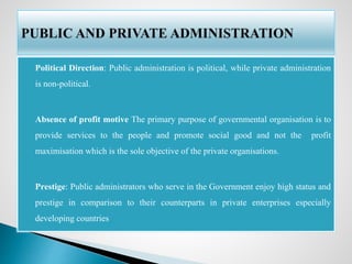  Political Direction: Public administration is political, while private administration
is non-political.
 Absence of profit motive The primary purpose of governmental organisation is to
provide services to the people and promote social good and not the profit
maximisation which is the sole objective of the private organisations.
 Prestige: Public administrators who serve in the Government enjoy high status and
prestige in comparison to their counterparts in private enterprises especially
developing countries
 