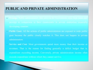  Prestige: Public administrators who serve in the Government enjoy high status and
prestige in comparison to their counterparts in private enterprises especially
developing counties.
 Public Gaze: All the actions of public administration are exposed to wide public
gaze because the public closely watches it. This does not happen in private
administration.
 Service and Cost: Most governments spend more money than their income or
revenues. That is the reason for finding generally a deficit budget that is,
expenditure exceeding income. Conversely, private administration income often
exceeds expenditure without which they cannot survive.
 