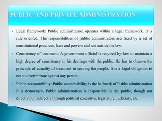  Legal framework: Public administration operates within a legal framework. It is
rule oriented. The responsibilities of public administrators are fixed by a set of
constitutional practices, laws and powers and not outside the law.
 Consistency of treatment: A government official is required by law to maintain a
high degree of consistency in his dealings with the public. He has to observe the
principle of equality of treatment in serving the people. It is a legal obligation to
not to discriminate against any person.
 Public accountability: Public accountability is the hallmark of Public administration
in a democracy. Public administration is responsible to the public, though not
directly but indirectly through political executive, legislature, judiciary, etc.
 