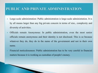  Large-scale administration: Public administration is large-scale administration. It is
by all means larger than any big private concern in terms of size., complexity and
diversity of activities.
 Officials remain Anonymous: In public administration, even the most senior
officials remain anonymous and their identity is not disclosed. This is so because
whatever they do, they do in the name of the government and not in their own
name.
 Financial meticulousness: Public administration has to be very careful in financial
matters because it is working as custodian of people’s money.
 