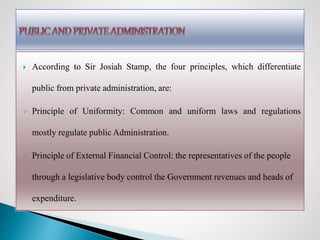  According to Sir Josiah Stamp, the four principles, which differentiate
public from private administration, are:
 Principle of Uniformity: Common and uniform laws and regulations
mostly regulate public Administration.
 Principle of External Financial Control: the representatives of the people
through a legislative body control the Government revenues and heads of
expenditure.
 