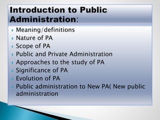  Meaning/definitions
 Nature of PA
 Scope of PA
 Public and Private Administration
 Approaches to the study of PA
 Significance of PA
 Evolution of PA
 Public administration to New PA( New public
administration
 