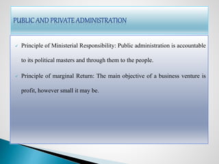  Principle of Ministerial Responsibility: Public administration is accountable
to its political masters and through them to the people.
 Principle of marginal Return: The main objective of a business venture is
profit, however small it may be.
 