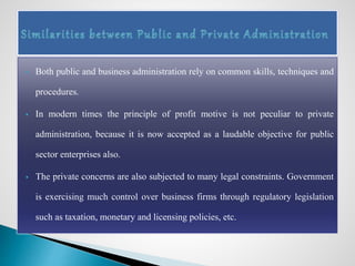  Both public and business administration rely on common skills, techniques and
procedures.
 In modern times the principle of profit motive is not peculiar to private
administration, because it is now accepted as a laudable objective for public
sector enterprises also.
 The private concerns are also subjected to many legal constraints. Government
is exercising much control over business firms through regulatory legislation
such as taxation, monetary and licensing policies, etc.
 