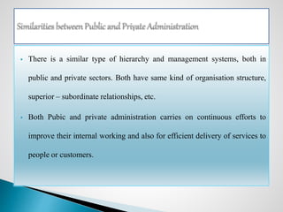  There is a similar type of hierarchy and management systems, both in
public and private sectors. Both have same kind of organisation structure,
superior – subordinate relationships, etc.
 Both Pubic and private administration carries on continuous efforts to
improve their internal working and also for efficient delivery of services to
people or customers.
 