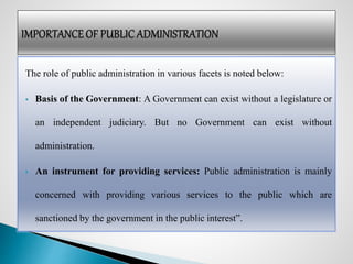 The role of public administration in various facets is noted below:
 Basis of the Government: A Government can exist without a legislature or
an independent judiciary. But no Government can exist without
administration.
 An instrument for providing services: Public administration is mainly
concerned with providing various services to the public which are
sanctioned by the government in the public interest”.
 