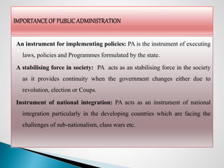 An instrument for implementing policies: PA is the instrument of executing
laws, policies and Programmes formulated by the state.
A stabilising force in society: PA acts as an stabilising force in the society
as it provides continuity when the government changes either due to
revolution, election or Coups.
Instrument of national integration: PA acts as an instrument of national
integration particularly in the developing countries which are facing the
challenges of sub-nationalism, class wars etc.
 