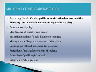  According Gerald Caiden public administration has assumed the
following crucial roles in contemporary modern society:
 Preservation of polity;
 Maintenance of stability and order;
 Institutionalisation of Socio-Economic changes;
 Management of large scale commercial services;
 Ensuring growth and economic development;
 Protection of the weaker sections of society;
 Formation of public opinion; and
 Influencing Public policies.
 