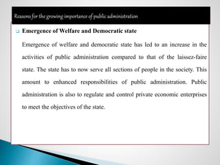  Emergence of Welfare and Democratic state
Emergence of welfare and democratic state has led to an increase in the
activities of public administration compared to that of the laissez-faire
state. The state has to now serve all sections of people in the society. This
amount to enhanced responsibilities of public administration. Public
administration is also to regulate and control private economic enterprises
to meet the objectives of the state.
 