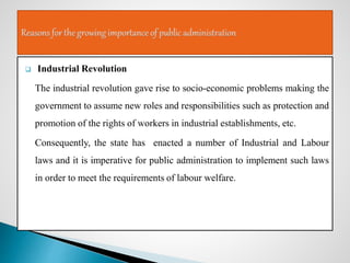  Industrial Revolution
The industrial revolution gave rise to socio-economic problems making the
government to assume new roles and responsibilities such as protection and
promotion of the rights of workers in industrial establishments, etc.
Consequently, the state has enacted a number of Industrial and Labour
laws and it is imperative for public administration to implement such laws
in order to meet the requirements of labour welfare.
 