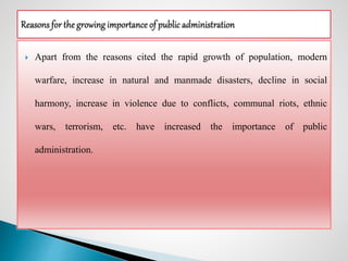  Apart from the reasons cited the rapid growth of population, modern
warfare, increase in natural and manmade disasters, decline in social
harmony, increase in violence due to conflicts, communal riots, ethnic
wars, terrorism, etc. have increased the importance of public
administration.
 