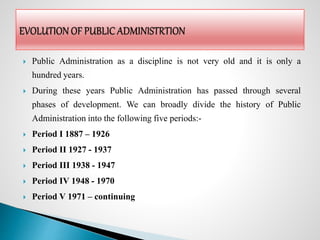  Public Administration as a discipline is not very old and it is only a
hundred years.
 During these years Public Administration has passed through several
phases of development. We can broadly divide the history of Public
Administration into the following five periods:-
 Period I 1887 – 1926
 Period II 1927 - 1937
 Period III 1938 - 1947
 Period IV 1948 - 1970
 Period V 1971 – continuing
 