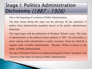 • This is the beginning of evolution of Public Administration.
• The basic theme during this stage was the advocacy for the separation of
politics from administration popularly known as the politics administration
dichotomy.
• This stage began with the publication of Woodraw Wilson’s essay ‘The study
of administration in the political science quartely in 1887’. He said politics is
policy making while administration is policy execution. Hence he called for a
separate study of public administration. Woodraw Wilson is known as the
father of Public Administration.
• The idea of Woodrow Wilson was further developed by Frank J. Goodnow who
is known as the Father of American Public Administration.
 