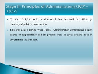  Certain principles could be discovered that increased the efficiency,
economy of public administration.
 This was also a period when Public Administration commanded a high
degree or respectability and its product were in great demand both in
government and business.
 