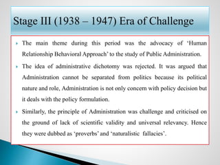  The main theme during this period was the advocacy of ‘Human
Relationship Behavioral Approach’ to the study of Public Administration.
 The idea of administrative dichotomy was rejected. It was argued that
Administration cannot be separated from politics because its political
nature and role, Administration is not only concern with policy decision but
it deals with the policy formulation.
 Similarly, the principle of Administration was challenge and criticised on
the ground of lack of scientific validity and universal relevancy. Hence
they were dubbed as ‘proverbs’ and ‘naturalistic fallacies’.
 