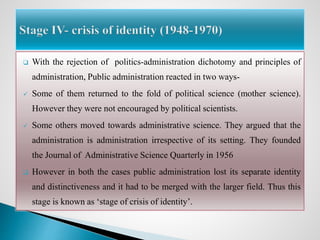  With the rejection of politics-administration dichotomy and principles of
administration, Public administration reacted in two ways-
 Some of them returned to the fold of political science (mother science).
However they were not encouraged by political scientists.
 Some others moved towards administrative science. They argued that the
administration is administration irrespective of its setting. They founded
the Journal of Administrative Science Quarterly in 1956
 However in both the cases public administration lost its separate identity
and distinctiveness and it had to be merged with the larger field. Thus this
stage is known as ‘stage of crisis of identity’.
 
